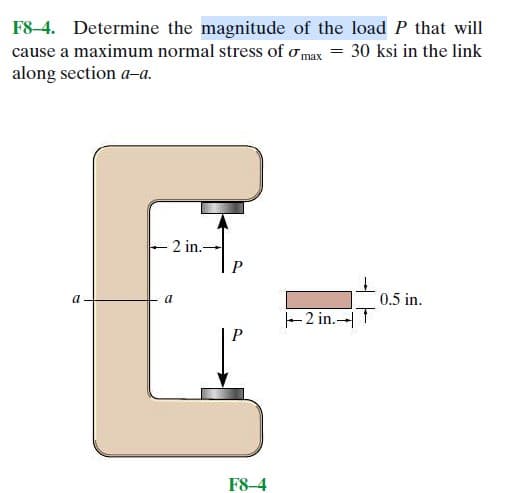 F8-4. Determine the magnitude of the load P that will
cause a maximum normal stress of max = 30 ksi in the link
along section a-a.
- 2 in.-
E-
a
a
0.5 in.
2 in. T
F8-4
