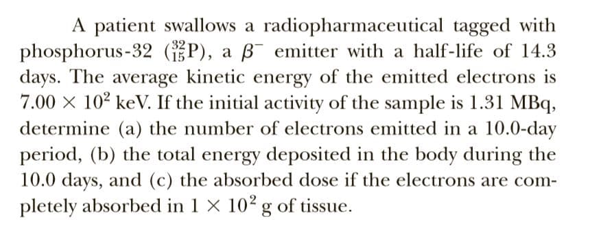 A patient swallows a radiopharmaceutical tagged with
phosphorus-32 (P), a ß¯ emitter with a half-life of 14.3
days. The average kinetic energy of the emitted electrons is
7.00 x 10² keV. If the initial activity of the sample is 1.31 MBq,
determine (a) the number of electrons emitted in a 10.0-day
period, (b) the total energy deposited in the body during the
10.0 days, and (c) the absorbed dose if the electrons are com-
pletely absorbed in 1 × 10² g of tissue.
