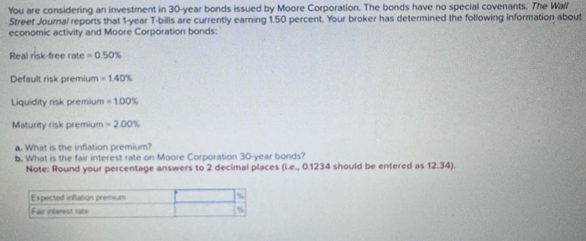 You are considering an investment in 30-year bonds issued by Moore Corporation. The bonds have no special covenants. The Wall
Street Journal reports that 1-year T-bills are currently earning 1.50 percent. Your broker has determined the following information about
economic activity and Moore Corporation bonds:
Real risk-free rate = 0.50%
Default risk premium = 1.40%
Liquidity risk premium = 1.00%
Maturity risk premium = 2.00%
a. What is the inflation premium?
b. What is the fair interest rate on Moore Corporation 30-year bonds?
Note: Round your percentage answers to 2 decimal places (ie., 0.1234 should be entered as 12.34).
Expected inflation premium
Fair interest rate