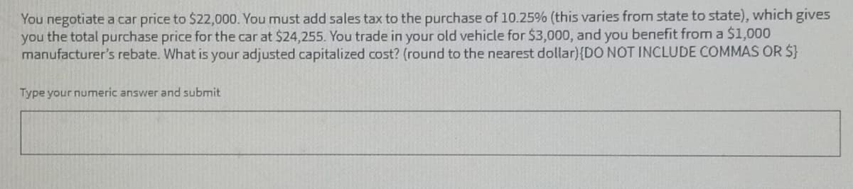 You negotiate a car price to $22,000. You must add sales tax to the purchase of 10.25% (this varies from state to state), which gives
you the total purchase price for the car at $24,255. You trade in your old vehicle for $3,000, and you benefit from a $1,000
manufacturer's rebate. What is your adjusted capitalized cost? (round to the nearest dollar) {DO NOT INCLUDE COMMAS OR $}
Type your numeric answer and submit