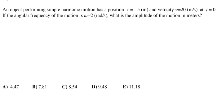 An object performing simple harmonic motion has a position x=- 5 (m) and velocity v=20 (m/s) at t = 0.
If the angular frequency of the motion is w=2 (rad/s), what is the amplitude of the motion in meters?
A) 4.47
В) 7.81
С) 8.54
D) 9.48
E) 11.18
