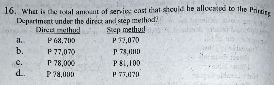 16. What is the total amount of service cost that should be allocated to the Printing
Department under the direct and step method?
Step method
P 77,070
Direct method
а..
P 68,700
b.
P 77,070
P 78,000
ed
tetiosac o
P 78,000
P 78,000
с.
P 81,100
d..
P 77,070
