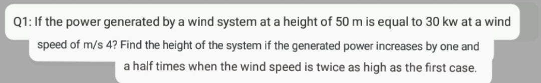 Q1: If the power generated by a wind system at a height of 50 m is equal to 30 kw at a wind
speed of m/s 4? Find the height of the system if the generated power increases by one and
a half times when the wind speed is twice as high as the first case.
