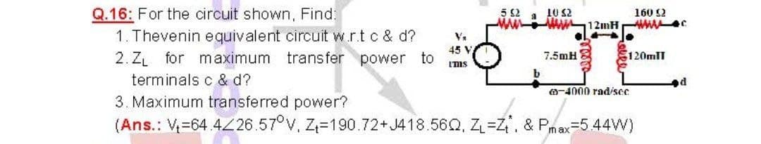 5 2 .
w - 12mH
10 32
Q.16: For the circuit shown, Find;
1. Thevenin equivalent circuit w.r.t c & d?
2. ZL for maximum
terminals c & d?
3. Maximum transferred power?
(Ans.: V=64 4Z26.57°V, Z=190.72+ J418.56Q, Z=Z. & Pmax=5.44W)
160 2
wwwc
45 V
transfer power to
7.5mH
120mlI
I'ms
b
-4000 rad/scc
