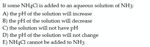 If some NH4C1 is added to an aqueous solution of NH3:
A) the pH of the solution will increase
B) the pH of the solution will decrease
C) the solution will not have pH
D) the pH of the solution will not change
E) NH4C1 cannot be added to NH3
