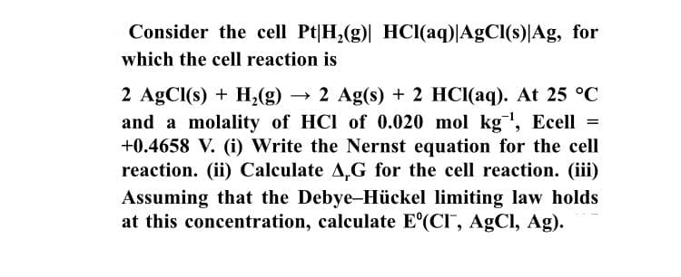 Consider the cell Pt|H,(g) HCI(aq)|AgCl(s)JAg, for
which the cell reaction is
2 AgCl(s) + H,(g)
and a molality of HCI of 0.020 mol kg', Ecell =
+0.4658 V. (i) Write the Nernst equation for the cell
reaction. (ii) Calculate A,G for the cell reaction. (iii)
→ 2 Ag(s) + 2 HCI(aq). At 25 °C
Assuming that the Debye-Hückel limiting law holds
at this concentration, calculate E'(CI, AgCl, Ag).
