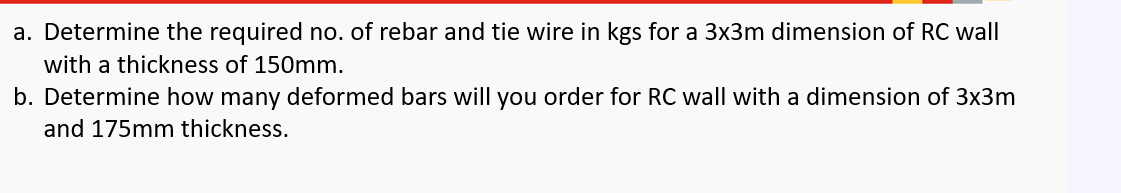 a. Determine the required no. of rebar and tie wire in kgs for a 3x3m dimension of RC wall
with a thickness of 150mm.
b. Determine how many deformed bars will you order for RC wall with a dimension of 3x3m
and 175mm thickness.