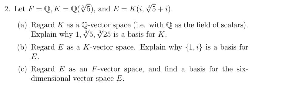 2. Let F = Q, K = Q(V5), and E = K(i, 5+ i).
(a) Regard K as a Q-vector space (i.e. with Q as the field of scalars).
Explain why 1, V5, V25 is a basis for K.
(b) Regard E as a K-vector space. Explain why {1, i} is a basis for
E.
(c) Regard E as an F-vector space, and find a basis for the six-
dimensional vector space E.
