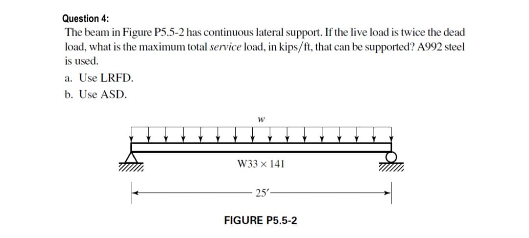 Question 4:
The beam in Figure P5.5-2 has continuous lateral support. If the live load is twice the dead
load, what is the maximum total service load, in kips/ft, that can be supported? A992 steel
is used.
a. Use LRFD.
b. Use ASD.
W33 × 141
25'
FIGURE P5.5-2
