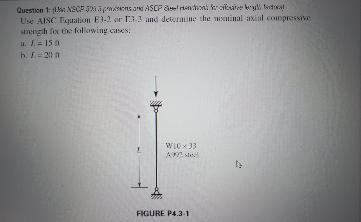 Question 1: (Use NSCP 505.3 provisions and ASEP Steel Handbook for effective length factors)
Use AISC Equation E3-2 or E3-3 and determine the nominal axial compressive
strength for the following cases:
a. L= 15 ft
b. L=20 ft
W10 × 33
A992 steel
FIGURE P4.3-1
