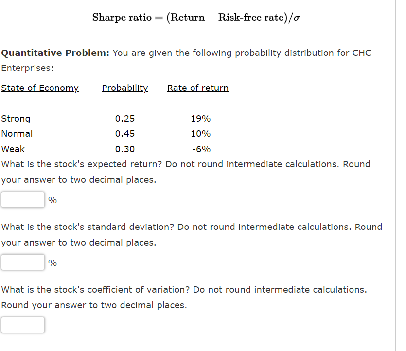 Strong
Normal
Quantitative Problem: You are given the following probability distribution for CHC
Enterprises:
State of Economy
Sharpe ratio =
%
Probability.
%
(Return - Risk-free rate)/o
0.25
0.45
0.30
Rate of return
Weak
What is the stock's expected return? Do not round intermediate calculations. Round
your answer to two decimal places.
19%
10%
-6%
What is the stock's standard deviation? Do not round intermediate calculations. Round
your answer to two decimal places.
What is the stock's coefficient of variation? Do not round intermediate calculations.
Round your answer to two decimal places.