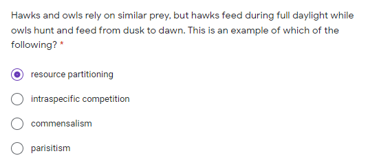 Hawks and owls rely on similar prey, but hawks feed during full daylight while
owls hunt and feed from dusk to dawn. This is an example of which of the
following? *
resource partitioning
intraspecific competition
commensalism
parisitism
