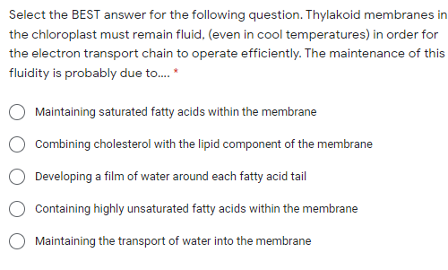 Select the BEST answer for the following question. Thylakoid membranes in
the chloroplast must remain fluid, (even in cool temperatures) in order for
the electron transport chain to operate efficiently. The maintenance of this
fluidity is probably due to. *
Maintaining saturated fatty acids within the membrane
Combining cholesterol with the lipid component of the membrane
Developing a film of water around each fatty acid tail
Containing highly unsaturated fatty acids within the membrane
Maintaining the transport of water into the membrane
