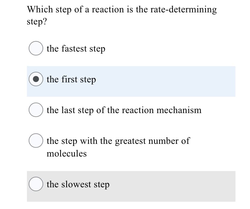 Which step of a reaction is the rate-determining
step?
the fastest step
the first step
O the last step of the reaction mechanism
the step with the greatest number of
molecules
O the slowest step
