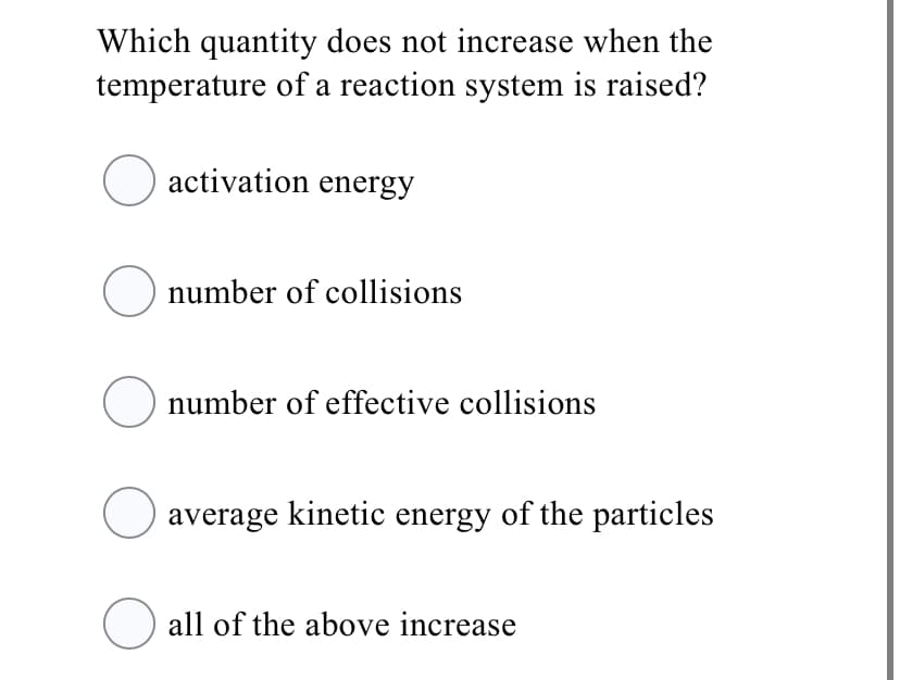 Which quantity does not increase when the
temperature of a reaction system is raised?
O activation energy
O number of collisions
number of effective collisions
average kinetic energy of the particles
all of the above increase

