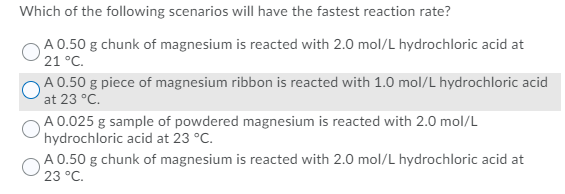 Which of the following scenarios will have the fastest reaction rate?
A 0.50 g chunk of magnesium is reacted with 2.0 mol/L hydrochloric acid at
21 °C.
A 0.50 g piece of magnesium ribbon is reacted with 1.0 mol/L hydrochloric acid
at 23 °C.
A 0.025 g sample of powdered magnesium is reacted with 2.0 mol/L
hydrochloric acid at 23 °C.
A 0.50 g chunk of magnesium is reacted with 2.0 mol/L hydrochloric acid at
23 °C.
