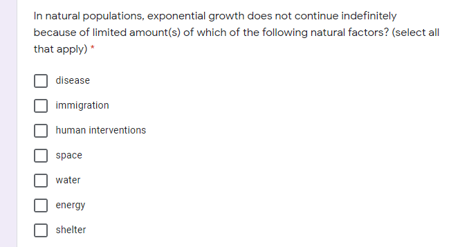 In natural populations, exponential growth does not continue indefinitely
because of limited amount(s) of which of the following natural factors? (select all
that apply) *
disease
immigration
human interventions
space
water
energy
shelter
