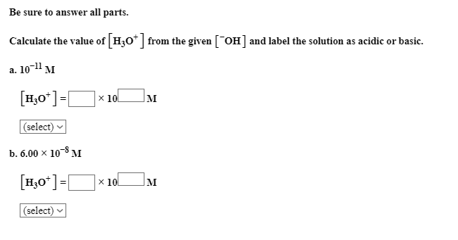 Be sure to answer all parts.
Calculate the value of H30* from the given [OH] and label the solution as acidic or basic.
a. 10-11 м
[H,0*]=[
x 10l
M
|(select)
b. 6.00 x 108 M
[H,0*]=[
x 10
M
(select)
