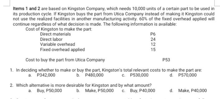Items 1 and 2 are based on Kingston Company, which needs 10,000 units of a certain part to be used in
its production cycle. If Kingston buys the part from Utica Company instead of making it Kingston could
not use the realized facilities in another manufacturing activity. 60% of the fixed overhead applied will
continue regardless of what decision is made. The following information is available:
Cost of Kingston to make the part:
Direct materials
Direct labor
Variable overhead
P6
24
12
Fixed overhead applied
15
Cost to buy the part from Utica Company
P53
1. In deciding whether to make or buy the part, Kingston's total relevant costs to make the part are:
d. P570,000
a. P342,000
b. P480,000
c. P530,000
2. Which alternative is more desirable for Kingston and by what amount?
c. Buy, P40,000
a. Buy, P50,000
b. Make, P50,000
d. Make, P40,000
