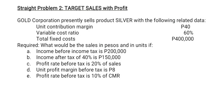 Straight Problem 2: TARGET SALES with Profit
GOLD Corporation presently sells product SILVER with the following related data:
Unit contribution margin
Variable cost ratio
P40
60%
Total fixed costs
P400,000
Required: What would be the sales in pesos and in units if:
a. Income before income tax is P200,000
b. Income after tax of 40% is P150,000
c. Profit rate before tax is 20% of sales
d. Unit profit margin before tax is P8
Profit rate before tax is 10% of CMR
е.
