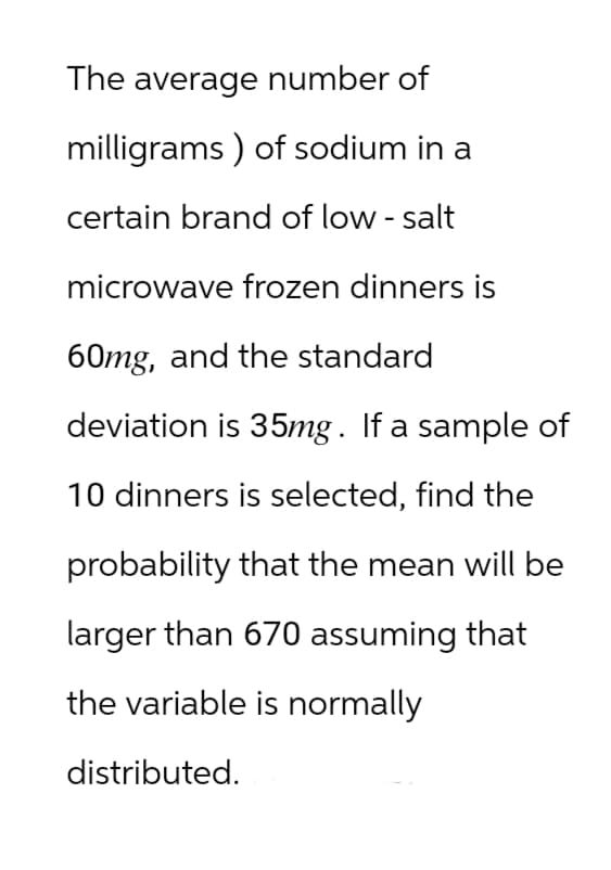 The average number of
milligrams) of sodium in a
certain brand of low-salt
microwave frozen dinners is
60mg, and the standard
deviation is 35mg. If a sample of
10 dinners is selected, find the
probability that the mean will be
larger than 670 assuming that
the variable is normally
distributed.