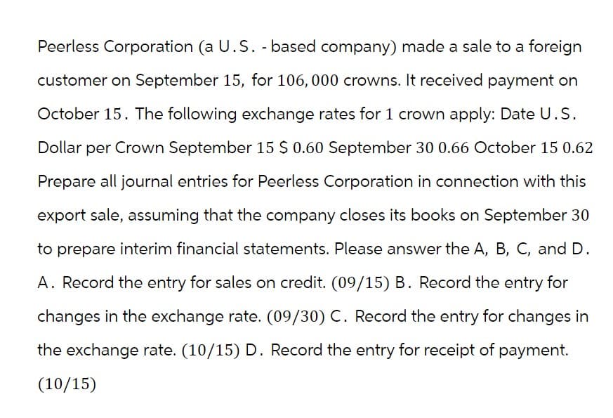 Peerless Corporation (a U.S. - based company) made a sale to a foreign
customer on September 15, for 106, 000 crowns. It received payment on
October 15. The following exchange rates for 1 crown apply: Date U.S.
Dollar per Crown September 15 $ 0.60 September 30 0.66 October 15 0.62
Prepare all journal entries for Peerless Corporation in connection with this
export sale, assuming that the company closes its books on September 30
to prepare interim financial statements. Please answer the A, B, C, and D.
A. Record the entry for sales on credit. (09/15) B. Record the entry for
changes in the exchange rate. (09/30) C. Record the entry for changes in
the exchange rate. (10/15) D. Record the entry for receipt of payment.
(10/15)