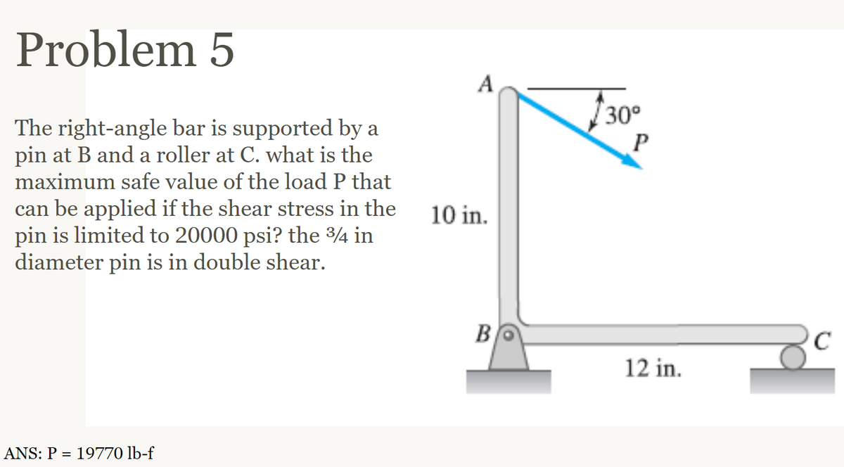 Problem 5
The right-angle bar is supported by a
pin at B and a roller at C. what is the
maximum safe value of the load P that
can be applied if the shear stress in the
pin is limited to 20000 psi? the 3/4 in
diameter pin is in double shear.
ANS: P = 19770 lb-f
A
10 in.
B
30°
P
12 in.
C