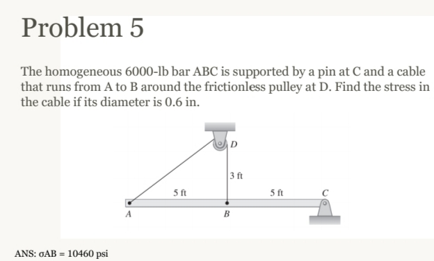 Problem 5
The homogeneous 6000-lb bar ABC is supported by a pin at C and a cable
that runs from A to B around the frictionless pulley at D. Find the stress in
the cable if its diameter is 0.6 in.
ANS: GAB=10460 psi
A
5 ft
3 ft
B
5 ft