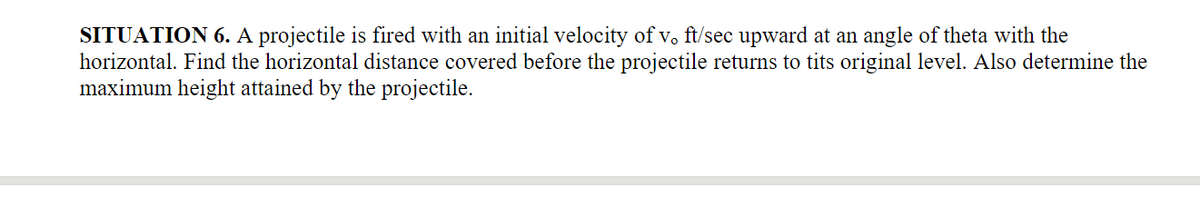 SITUATION 6. A projectile is fired with an initial velocity of v. ft/sec upward at an angle of theta with the
horizontal. Find the horizontal distance covered before the projectile returns to tits original level. Also determine the
maximum height attained by the projectile.