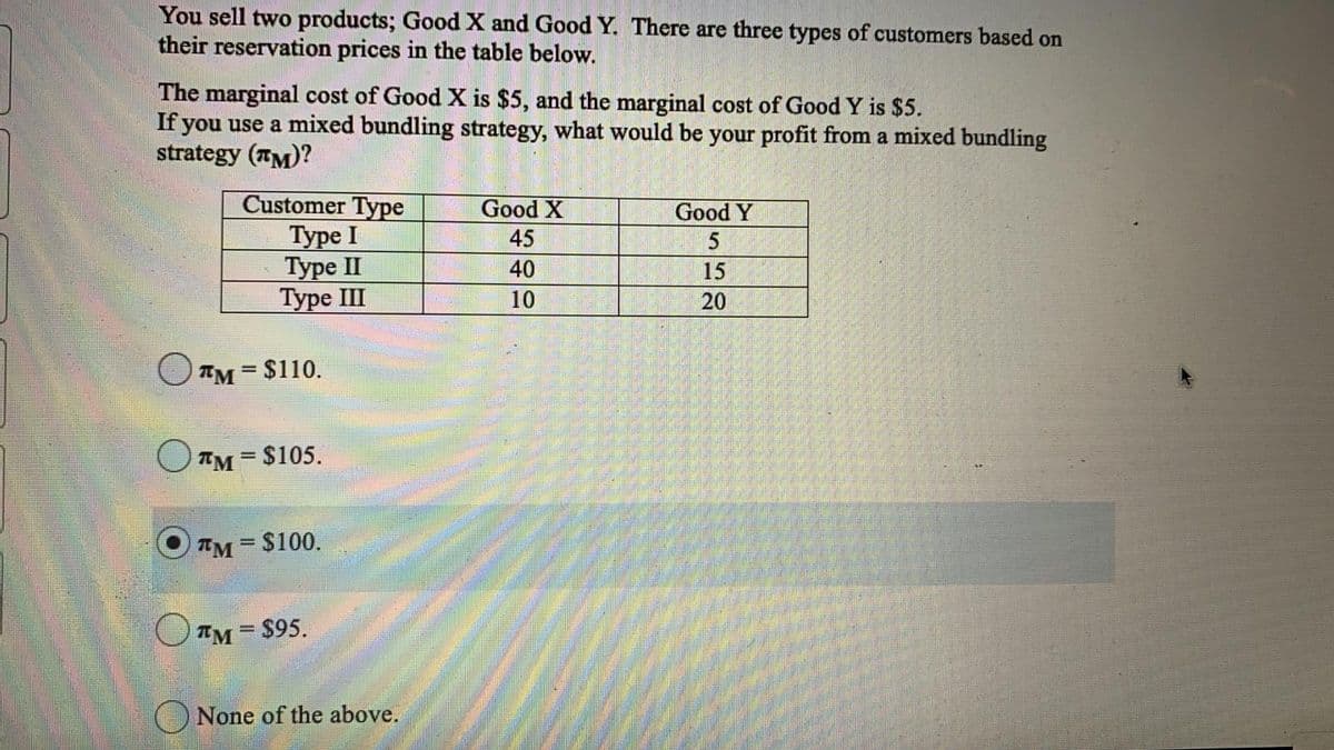 You sell two products; Good X and Good Y. There are three types of customers based on
their reservation prices in the table below.
The marginal cost of Good X is $5, and the marginal cost of Good Y is $5.
If you use a mixed bundling strategy, what would be your profit from a mixed bundling
strategy (TM)?
Customer Type
Туре I
Туре II
Туре II
Good X
Good Y
45
40
15
10
20
OTM = $110.
O TM = $105.
TM= $100.
IM= $95.
None of the above.
