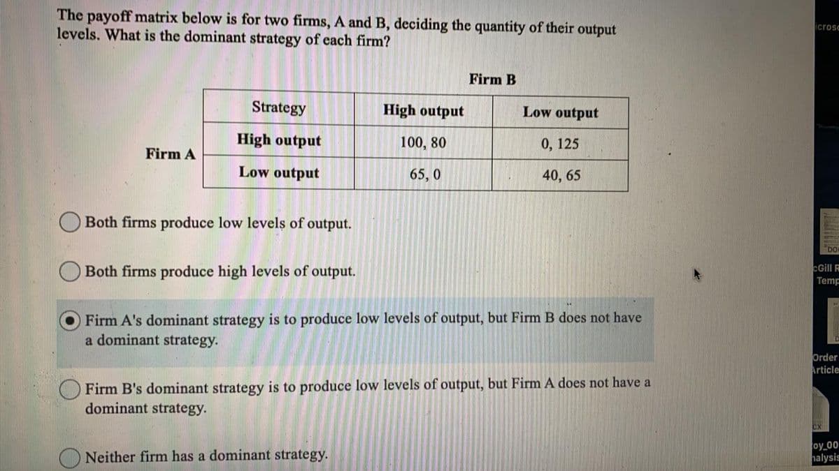 The payoff matrix below is for two firms, A and B, deciding the quantity of their output
levels. What is the dominant strategy of each firm?
icrosc
Firm B
Strategy
High output
Low output
High output
100, 80
0, 125
Firm A
Low output
65, 0
40, 65
Both firms produce low levels of output.
DO
cGill
Both firms produce high levels of output.
Temp
Firm A's dominant strategy is to produce low levels of output, but Firm B does not have
a dominant strategy.
Order
Article
O Firm B's dominant strategy is to produce low levels of output, but Firm A does not have a
dominant strategy.
Neither firm has a dominant strategy.
oy 00
halysis
