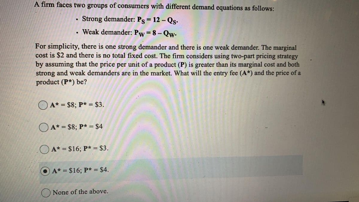 A firm faces two groups of consumers with different demand equations as follows:
Strong demander: Ps = 12 – Qs.
%3D
. Weak demander: Pw = 8- Qw-
For simplicity, there is one strong demander and there is one weak demander. The marginal
cost is $2 and there is no total fixed cost. The firm considers using two-part pricing strategy
by assuming that the price per unit of a product (P) is greater than its marginal cost and both
strong and weak demanders are in the market. What will the entry fee (A*) and the price of a
product (P*) be?
A* = $8; P* = $3.
O A* = $8; P* = $4
O A* = $16; P* = $3.
A* = $16; P* = $4.
None of the above.
