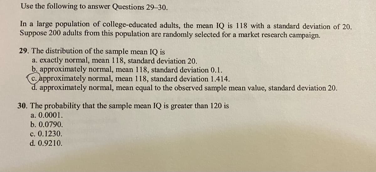 Use the following to answer Questions 29-30.
In a large population of college-educated adults, the mean IQ is 118 with a standard deviation of 20.
Suppose 200 adults from this population are randomly selected for a market research campaign.
29. The distribution of the sample mean IQ is
a. exactly normal, mean 118, standard deviation 20.
b. approximately normal, mean 118, standard deviation 0.1.
c. approximately normal, mean 118, standard deviation 1.414.
d. approximately normal, mean equal to the observed sample mean value, standard deviation 20.
30. The probability that the sample mean IQ is greater than 120 is
a. 0.0001.
b. 0.0790.
c. 0.1230.
d. 0.9210.
