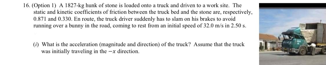 16. (Option 1) A 1827-kg hunk of stone is loaded onto a truck and driven to a work site. The
static and kinetic coefficients of friction between the truck bed and the stone are, respectively,
0.871 and 0.330. En route, the truck driver suddenly has to slam on his brakes to avoid
running over a bunny in the road, coming to rest from an initial speed of 32.0 m/s in 2.50 s.
(i) What is the acceleration (magnitude and direction) of the truck? Assume that the truck
was initially traveling in the –x direction.
