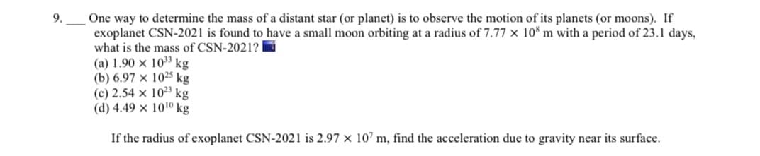 One way to determine the mass of a distant star (or planet) is to observe the motion of its planets (or moons). If
exoplanet CSN-2021 is found to have a small moon orbiting at a radius of 7.77 × 10* m with a period of 23.1 days,
what is the mass of CSN-2021?
(a) 1.90 × 103 kg
(b) 6.97 × 10²5 kg
(c) 2.54 x 1023 kg
(d) 4.49 x 1010 kg
9.
If the radius of exoplanet CSN-2021 is 2.97 × 10’ m, find the acceleration due to gravity near its surface.
