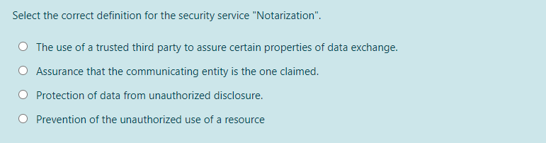 Select the correct definition for the security service "Notarization".
The use of a trusted third party to assure certain properties of data exchange.
Assurance that the communicating entity is the one claimed.
Protection of data from unauthorized disclosure.
Prevention of the unauthorized use of a resource
