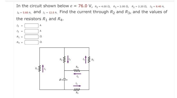 In the circuit shown below ɛ = 76.0 V, R5 = 4.00 0, R3 = 2.00 n, R2 = 2.20 2, I5 = 8.40 A,
14 = 5.60 A, and 1, = 12.0 A. Find the current through R2 and R3, and the values of
the resistors R1 and R4.
12 =
A
3 =
A
R1 =
R4 =
R2
R
R
ww
Is
ww
R5
ww
