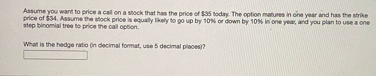 Assume you want to price a call on a stock that has the price of $35 today. The option matures in one year and has the strike
price of $34. Assume the stock price is equally likely to go up by 10% or down by 10% in one year, and you plan to use a one
step binomial tree to price the call option.
What is the hedge ratio (in decimal format, use 5 decimal places)?
