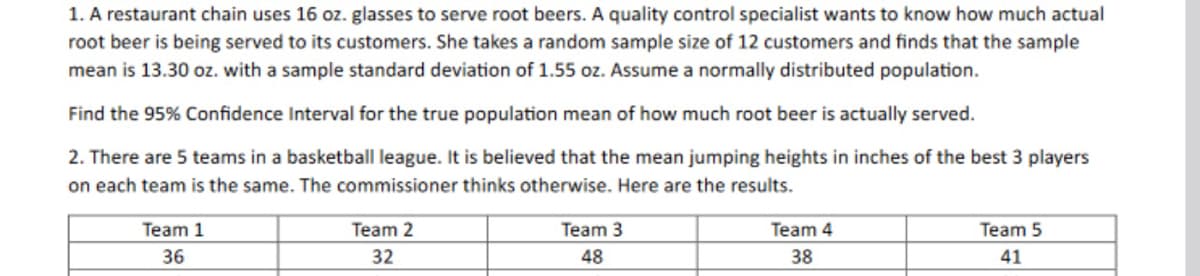 1. A restaurant chain uses 16 oz. glasses to serve root beers. A quality control specialist wants to know how much actual
root beer is being served to its customers. She takes a random sample size of 12 customers and finds that the sample
mean is 13.30 oz. with a sample standard deviation of 1.55 oz. Assume a normally distributed population.
Find the 95% Confidence Interval for the true population mean of how much root beer is actually served.
2. There are 5 teams in a basketball league. It is believed that the mean jumping heights in inches of the best 3 players
on each team is the same. The commissioner thinks otherwise. Here are the results.
Team 1
36
Team 2
32
Team 3
48
Team 4
38
Team 5
41