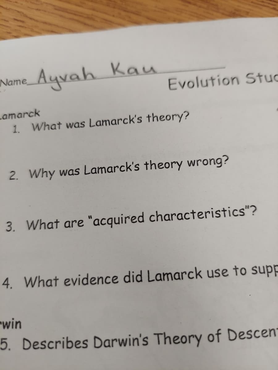 Name_Ayvah Kau
Evolution Stuc
Lamarck
1. What was Lamarck's theory?
2. Why was Lamarck's theory wrong?
3. What are "acquired characteristics"?
4. What evidence did Lamarck use to supp
"win
5. Describes Darwin's Theory of Descen
