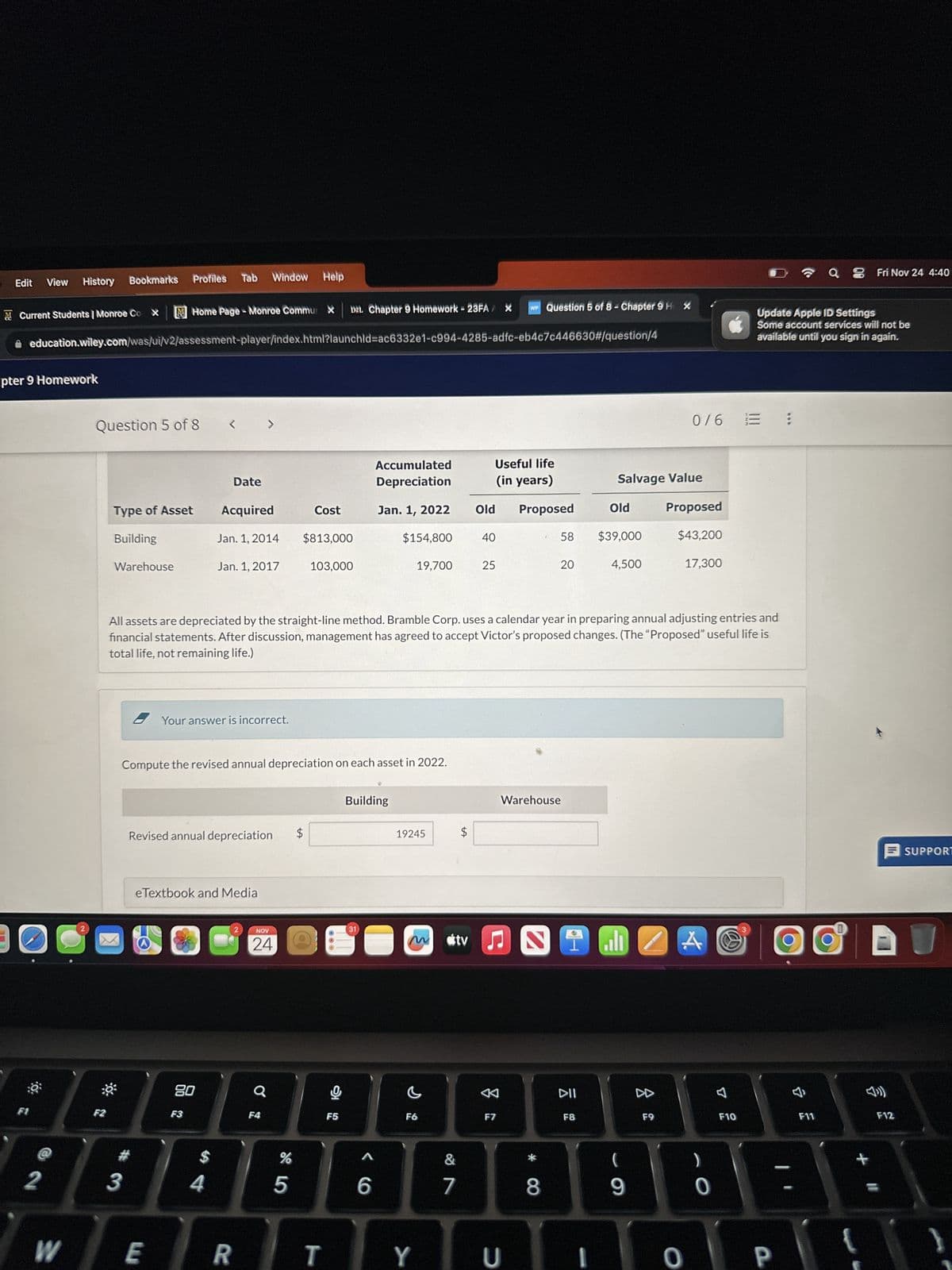 Edit
F1
View
& Current Students | Monroe Co X
pter 9 Homework
0
History Bookmarks
2
Home Page - Monroe Commur X D2L Chapter 9 Homework - 23FA X
education.wiley.com/was/ui/v2/assessment-player/index.html?launchid=ac6332e1-c994-4285-adfc-eb4c7c446630#/question/4
W
Question 5 of 8
F2
Type of Asset
Building
Warehouse
Profiles
3
E
<
80
F3
Tab
Date
Your answer is incorrect.
eTextbook and Media
$
Revised annual depreciation
4
Acquired
Jan. 1, 2014
Jan. 1, 2017
Window Help
R
Compute the revised annual depreciation on each asset in 2022.
>
2
Q
NOV
24
F4
Cost
15
$813,000
%
103,000
All assets are depreciated by the straight-line method. Bramble Corp. uses a calendar year in preparing annual adjusting entries and
financial statements. After discussion, management has agreed to accept Victor's proposed changes. (The "Proposed" useful life is
total life, not remaining life.)
F5
Accumulated
Depreciation
Jan. 1, 2022
Building
31
$154,800
C
6
19,700
19245
C
F6
tA
&
7
$
tv
Useful life
(in years)
Old Proposed
40
25
WP Question 5 of 8 - Chapter 9H X
&
F7
JS 1
TYU
58
Warehouse
20
* CO
8
DII
F8
Salvage Value
Old
$39,000
4,500
9
Z
A
0/6 = :
F9
Proposed
$43,200
17,300
A
)
0
F10
Update Apple ID Settings
Some account services will not be
available until you sign in again.
3
0 P
a Fri Nov 24 4:40
F11
+
D
F12
SUPPORT