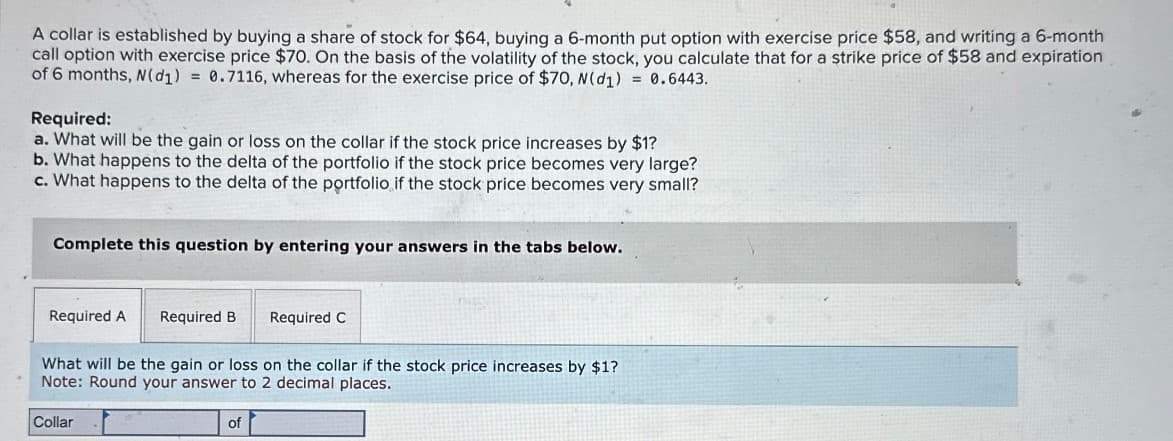 A collar is established by buying a share of stock for $64, buying a 6-month put option with exercise price $58, and writing a 6-month
call option with exercise price $70. On the basis of the volatility of the stock, you calculate that for a strike price of $58 and expiration
of 6 months, N(d1) = 0.7116, whereas for the exercise price of $70, N(d1) = 0.6443.
Required:
a. What will be the gain or loss on the collar if the stock price increases by $1?
b. What happens to the delta of the portfolio if the stock price becomes very large?
c. What happens to the delta of the portfolio if the stock price becomes very small?
Complete this question by entering your answers in the tabs below.
Required A Required B
Required C
What will be the gain or loss on the collar if the stock price increases by $1?
Note: Round your answer to 2 decimal places.
Collar
of
