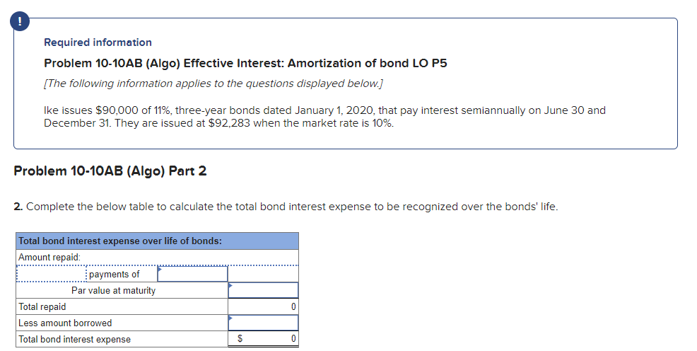 !
Required information
Problem 10-10AB (Algo) Effective Interest: Amortization of bond LO P5
[The following information applies to the questions displayed below.]
Ike issues $90,000 of 11%, three-year bonds dated January 1, 2020, that pay interest semiannually on June 30 and
December 31. They are issued at $92,283 when the market rate is 10%.
Problem 10-10AB (Algo) Part 2
2. Complete the below table to calculate the total bond interest expense to be recognized over the bonds' life.
Total bond interest expense over life of bonds:
Amount repaid:
Total repaid
payments of
Par value at maturity
Less amount borrowed
0
Total bond interest expense
$
0