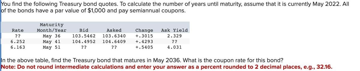 You find the following Treasury bond quotes. To calculate the number of years until maturity, assume that it is currently May 2022. All
of the bonds have a par value of $1,000 and pay semiannual coupons.
Rate
??
6.252
6.163
Maturity
Month/Year
May 36
May 41
May 51
Bid
103.5462
104.4952
??
Asked
103.6340
104.6409
??
Change Ask Yield
+.3015
2.329
+.4293
+.5405
??
4.031
In the above table, find the Treasury bond that matures in May 2036. What is the coupon rate for this bond?
Note: Do not round intermediate calculations and enter your answer as a percent rounded to 2 decimal places, e.g., 32.16.