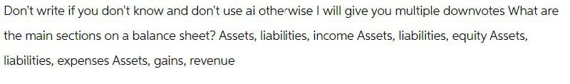 Don't write if you don't know and don't use ai otherwise I will give you multiple downvotes What are
the main sections on a balance sheet? Assets, liabilities, income Assets, liabilities, equity Assets,
liabilities, expenses Assets, gains, revenue