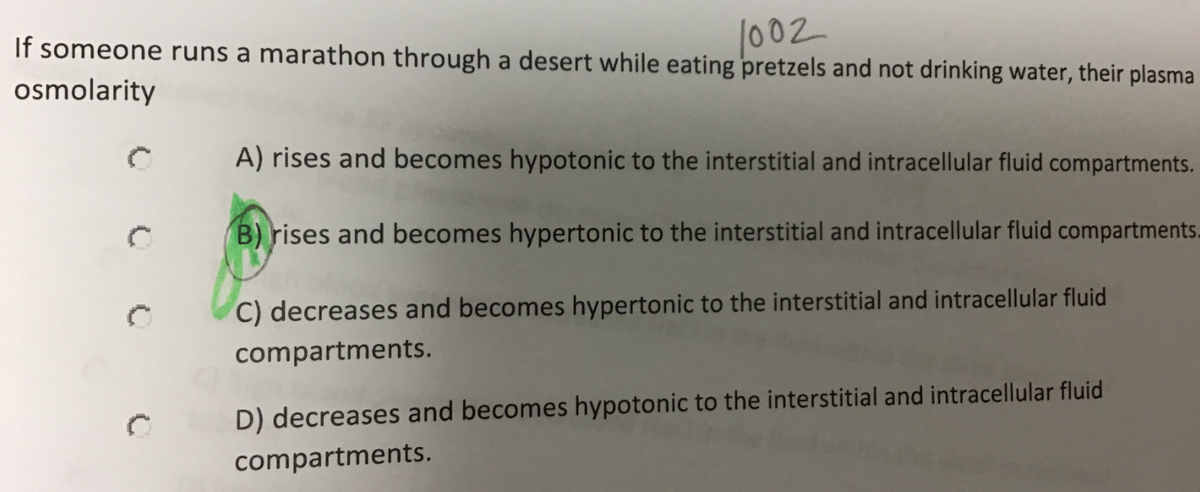 If someone runs a marathon through a desert while eating pretzels and not drinking water, their plasma
|002
osmolarity
A) rises and becomes hypotonic to the interstitial and intracellular fluid compartments.
B) rises and becomes hypertonic to the interstitial and intracellular fluid compartments-
C) decreases and becomes hypertonic to the interstitial and intracellular fluid
compartments.
D) decreases and becomes hypotonic to the interstitial and intracellular fluid
compartments.
