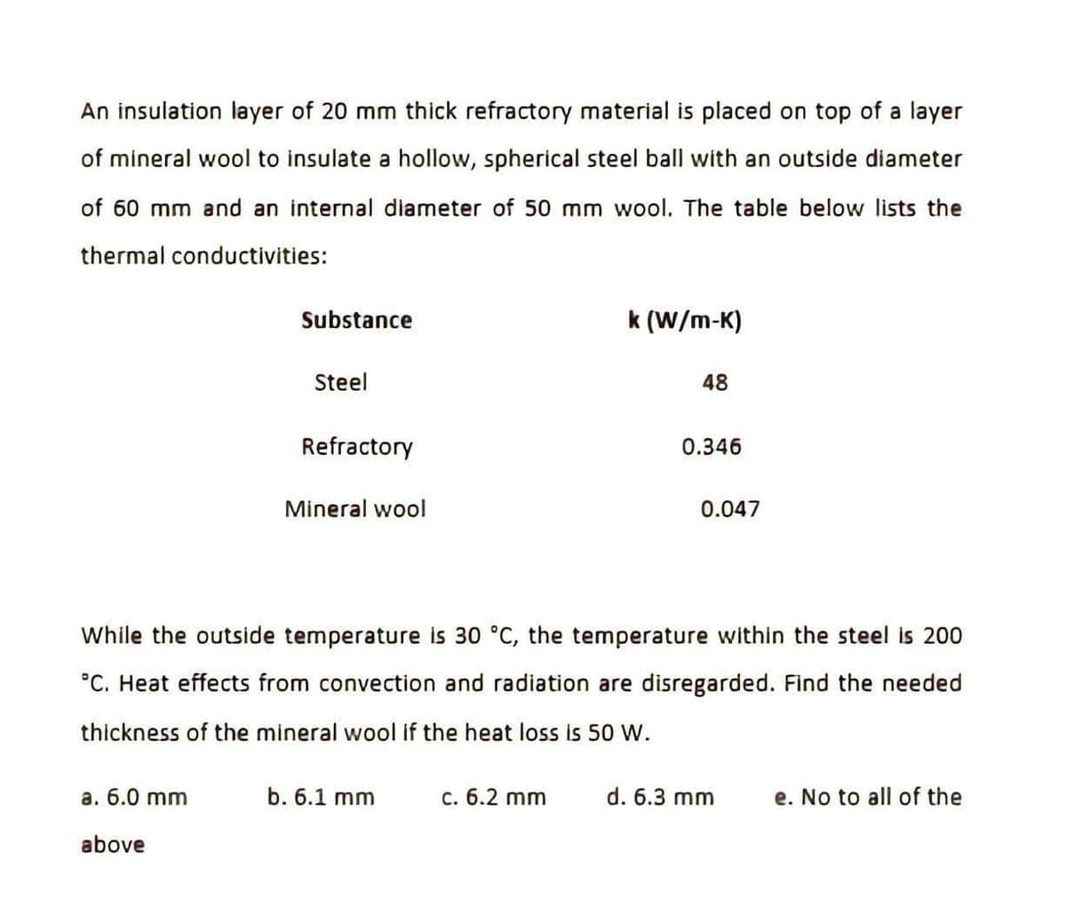 An insulation layer of 20 mm thick refractory material is placed on top of a layer
of mineral wool to insulate a hollow, spherical steel ball with an outside diameter
of 60 mm and an internal diameter of 50 mm wool. The table below lists the
thermal conductivities:
Substance
a. 6.0 mm
above
Steel
Refractory
Mineral wool
b. 6.1 mm
k (W/m-K)
c. 6.2 mm
48
While the outside temperature is 30 °C, the temperature within the steel is 200
°C. Heat effects from convection and radiation are disregarded. Find the needed
thickness of the mineral wool if the heat loss is 50 W.
0.346
0.047
d. 6.3 mm
e. No to all of the
