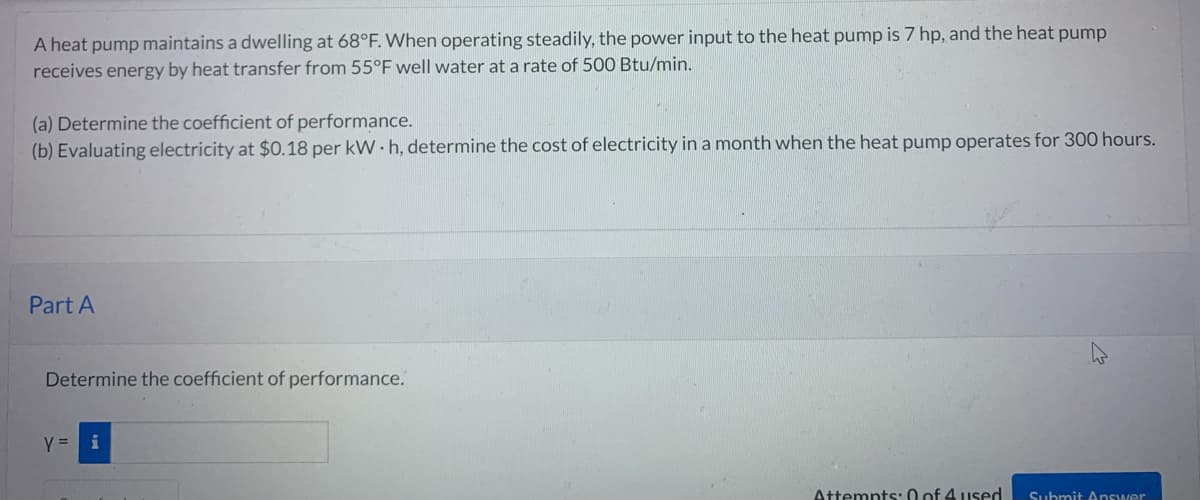 A heat pump maintains a dwelling at 68°F. When operating steadily, the power input to the heat pump is 7 hp, and the heat pump
receives energy by heat transfer from 55°F well water at a rate of 500 Btu/min.
(a) Determine the coefficient of performance.
(b) Evaluating electricity at $0.18 per kWh, determine the cost of electricity in a month when the heat pump operates for 300 hours.
Part A
Determine the coefficient of performance.
y =
Attempts: 0 of 4 used
Submit Answer