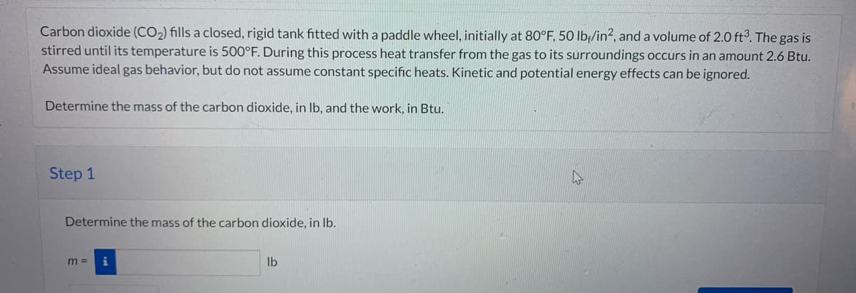 Carbon dioxide (CO₂) fills a closed, rigid tank fitted with a paddle wheel, initially at 80°F, 50 lb/in2, and a volume of 2.0 ft3. The gas is
stirred until its temperature is 500°F. During this process heat transfer from the gas to its surroundings occurs in an amount 2.6 Btu.
Assume ideal gas behavior, but do not assume constant specific heats. Kinetic and potential energy effects can be ignored.
Determine the mass of the carbon dioxide, in lb, and the work, in Btu.
Step 1
Determine the mass of the carbon dioxide, in lb.
m=
lb