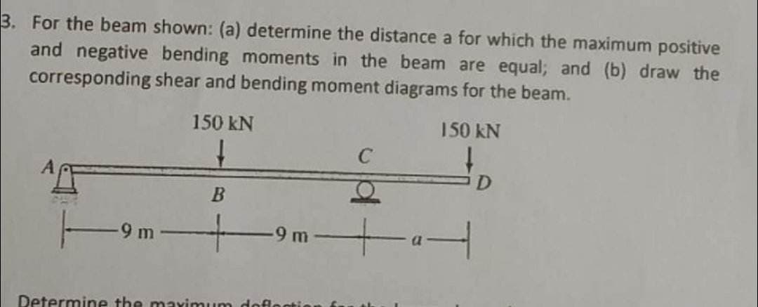 3. For the beam shown: (a) determine the distance a for which the maximum positive
and negative bending moments in the beam are equal; and (b) draw the
corresponding shear and bending moment diagrams for the beam.
150 kN
9m
150 kN
↓
B
C
-9 m▬▬▬a |
Determine the maximum deflection
D